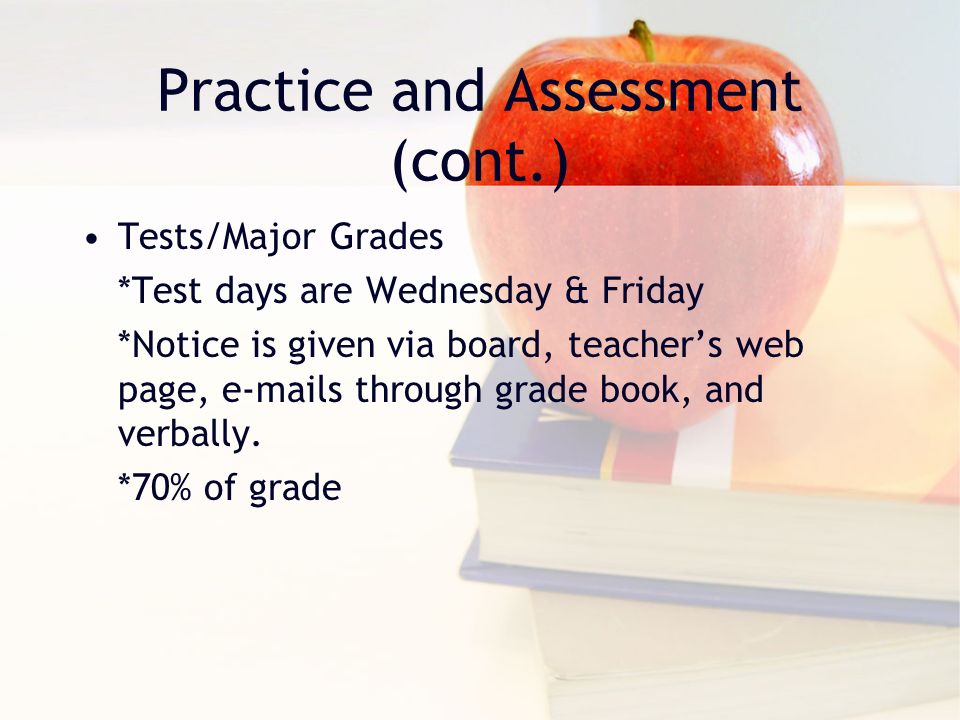 Practice and Assessment (cont.) Tests/Major Grades *Test days are Wednesday & Friday *Notice is given via board, teacher’s web page,  s through grade book, and verbally.